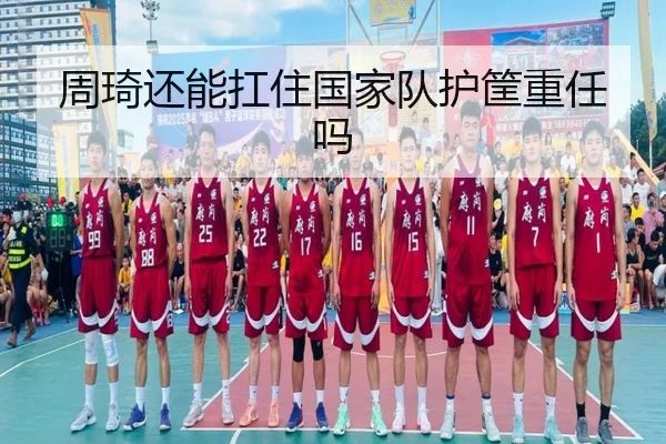 周琦还能扛住国家队护筐重任吗
